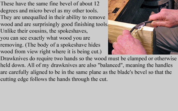 These have the same fine bevel (10 to 12 degrees) and micro bevel as my other tools. 
They are unequalled in their ability to remove wood and are surprisingly good finishing tools because unlike their cousins,
the spokeshaves, you can see exactly what wood you are removing. (The body of a spokeshave hides wood from view right where 
it is being cut.) Drawknives do require two hands so the wood must be clamped or otherwise held down. All of my drawknives are 
also balanced, meaning the handles are carefully aligned to be in the same plane as the blade's bevel so that the cutting edge 
follows the hands through the cut.