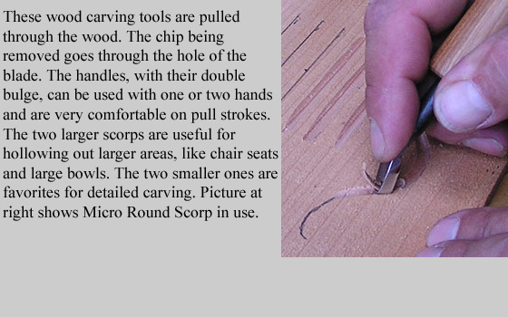 These wood carving tools are pulled through the wood. The chip being removed goes through the hole of the blade.
	The handles, with their double bulge, can be used with one or two hands and are extremely comfortable on pull strokes.
	The two larger scorps are useful for hollowing out larger areas, like chair seats and large bowls. 
  	The two smaller ones are favorites for detailed carving.
  	Picture at right shows Micro Round Scorp in use.
