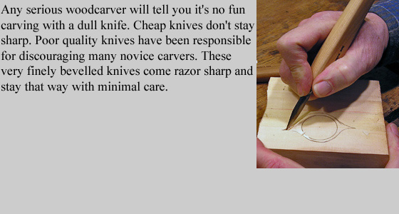 Any serious woodcarver will tell you it's no fun carving with a dull knife. 
	Cheap knives don't stay sharp. Poor quality knives have been responsible for discouraging many novice 
	carvers. These very finely bevelled knives come razor sharp and stay that way with minimal care.