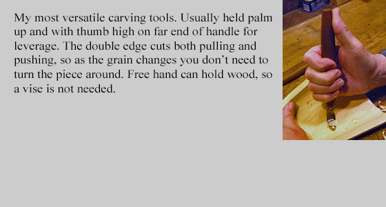 My most versatile wood carving tools. These bent knives, also call crooked knives, are used held palm up and thumb high on far end od handle for leverage.
	The double edge cuts both pulling and pushing, so as the grain changes you don't need to turn the piece around.
	Free hand can hold wood, so a vice is not needed.